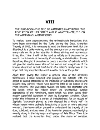 VIII
THE BLUE-BOOK—THE EPIC OF ARMENIA'S MARTYRDOM, THE
REVELATION OF HER SPIRIT AND CHARACTER—"TRUTH" ON
THE ARMENIANS: A DIGRESSION
To realize, even approximately, the unimaginable barbarities that
have been committed by the Turks during the Great Armenian
Tragedy of 1915, it is necessary to read the Blue-book itself. But the
Blue-book is a bulky volume, and the average man or woman has so
many calls on his or her attention in these stirring and momentous
times, that I fear it will not be read as widely as it deserves to be
read in the interests of humanity, Christianity, and civilization. I have,
therefore, thought it desirable to quote a number of extracts which
will give the reader some idea of the nature and magnitude of the
horrors chronicled in that fearful epic of a nation's martyrdom, in the
hope that they may thereby reach a wider circle of the public.
Apart from giving the reader a general idea of the atrocities
themselves, I have selected and grouped the extracts with the
object of calling attention to the incidental or subsidiary morals and
lessons they convey, which have received little or no notice in the
Press reviews. The Blue-book reveals the spirit, the character and
the ideals which lay hidden under the unattractive outside
appearance of the Armenians, upon which has been based their
mostly superficial judgment of them by European travellers. Often
under the influence of a sense of indebtedness for an escort of
Zaptiehs "graciously placed at their disposal by a kindly vali" (in
whose harem were probably languishing a dozen or more enslaved
women), they have seldom paused to understand the tragedy of the
dour, subdued, anxious mien of the Armenian peasant seen trudging
wearily along in the highways and byways of Asia Minor. They little
realized that the Armenian lived under the strain of constant
 