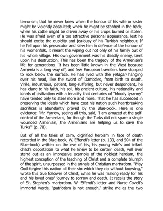 terrorism; that he never knew when the honour of his wife or sister
might be violently assaulted; when he might be stabbed in the back;
when his cattle might be driven away or his crops burned or stolen.
He was afraid even of a too attractive personal appearance, lest he
should excite the cupidity and jealousy of his Turkish neighbour. If
he fell upon his persecutor and slew him in defence of the honour of
his womenfolk, it meant the wiping out not only of his family but of
his whole village. His own government was his deadly enemy, bent
upon his destruction. This has been the tragedy of the Armenian's
life for generations. It has been little known in the West because
Armenia is a long way off, and few European travellers have stopped
to look below the surface. He has lived with the yatagan hanging
over his head, like the sword of Damocles, from birth to death.
Virile, industrious, patient, long-suffering, but never despondent, he
has clung to his faith, his soil, his ancient culture, his nationality and
ideals of civilization with a tenacity that centuries of "bloody tyranny"
have tended only to steel more and more. That he has succeeded in
preserving the ideals which have cost his nation such heartbreaking
sacrifices is abundantly proved by the Blue-book. Here is one
evidence: "Mr. Yarrow, seeing all this, said, 'I am amazed at the self-
control of the Armenians, for though the Turks did not spare a single
wounded Armenian, the Armenians are helping us to save the
Turks'" (p. 70).
But of all the tales of calm, dignified heroism in face of death
recorded in the Blue-book, W. Effendi's letter (p. 133, and 504 of the
Blue-book) written on the eve of his, his young wife's and infant
child's deportation to what he knew to be certain death, will ever
stand out as an impressive example of the noblest heroism, the
highest conception of the teaching of Christ and a complete triumph
of the spirit, unsurpassed in the annals of Christian martyrdom. "May
God forgive this nation all their sin which they do without knowing,"
wrote this true follower of Christ, while he was making ready for his
and his loved ones' journey to sorrow and death. It recalls the story
of St. Stephen's martyrdom. W. Effendi's letter and Nurse Cavell's
immortal words, "patriotism is not enough," strike me as the two
 