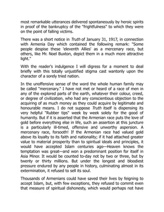 most remarkable utterances delivered spontaneously by heroic spirits
in proof of the bankruptcy of the "frightfulness" to which they were
on the point of falling victims.
There was a short notice in Truth of January 31, 1917, in connection
with Armenia Day which contained the following remark: "Some
people despise these 'eleventh Allies' as a mercenary race, but
others, like Mr. Noel Buxton, depict them in a much more attractive
light."
With the reader's indulgence I will digress for a moment to deal
briefly with this totally unjustified stigma cast wantonly upon the
character of a sorely tried nation.
In the unoffensive sense of the word the whole human family may
be called "mercenary." I have not met or heard of a race of men in
any of the explored parts of the earth, whatever their colour, creed,
or degree of civilization, who had any conscientious objection to the
acquiring of as much money as they could acquire by legitimate and
honourable means. I do not suppose Truth itself is dispensing its
very helpful "Rubber tips" week by week solely for the good of
humanity. But if it is asserted that the Armenian race puts the love of
gold before everything else in life, such an assertion at this juncture
is a particularly ill-timed, offensive and unworthy aspersion. A
mercenary race, forsooth! If the Armenian race had valued gold
above its loyalty to its faith and nationality; if it had attached greater
value to material prosperity than to spiritual ideals and principles, it
would have accepted Islam centuries ago—Heaven knows the
temptation was great—and won a predominant position for itself in
Asia Minor. It would be counted to-day not by two or three, but by
twenty or thirty millions. But under the longest and bloodiest
pressure endured by any people in history, culminating almost in its
extermination, it refused to sell its soul.
Thousands of Armenians could have saved their lives by feigning to
accept Islam, but, with few exceptions, they refused to commit even
that measure of spiritual dishonesty, which would perhaps not have
 