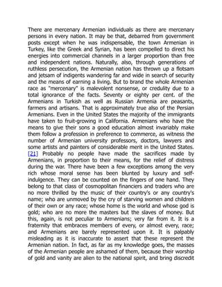 There are mercenary Armenian individuals as there are mercenary
persons in every nation. It may be that, debarred from government
posts except when he was indispensable, the town Armenian in
Turkey, like the Greek and Syrian, has been compelled to direct his
energies into commercial channels in a larger proportion than free
and independent nations. Naturally, also, through generations of
ruthless persecution, the Armenian nation has thrown up a flotsam
and jetsam of indigents wandering far and wide in search of security
and the means of earning a living. But to brand the whole Armenian
race as "mercenary" is malevolent nonsense, or credulity due to a
total ignorance of the facts. Seventy or eighty per cent. of the
Armenians in Turkish as well as Russian Armenia are peasants,
farmers and artisans. That is approximately true also of the Persian
Armenians. Even in the United States the majority of the immigrants
have taken to fruit-growing in California. Armenians who have the
means to give their sons a good education almost invariably make
them follow a profession in preference to commerce, as witness the
number of Armenian university professors, doctors, lawyers and
some artists and painters of considerable merit in the United States.
[21] Probably no people have made the sacrifices made by
Armenians, in proportion to their means, for the relief of distress
during the war. There have been a few exceptions among the very
rich whose moral sense has been blunted by luxury and self-
indulgence. They can be counted on the fingers of one hand. They
belong to that class of cosmopolitan financiers and traders who are
no more thrilled by the music of their country's or any country's
name; who are unmoved by the cry of starving women and children
of their own or any race; whose home is the world and whose god is
gold; who are no more the masters but the slaves of money. But
this, again, is not peculiar to Armenians; very far from it. It is a
fraternity that embraces members of every, or almost every, race;
and Armenians are barely represented upon it. It is palpably
misleading as it is inaccurate to assert that these represent the
Armenian nation. In fact, as far as my knowledge goes, the masses
of the Armenian people are ashamed of them, because their worship
of gold and vanity are alien to the national spirit, and bring discredit
 