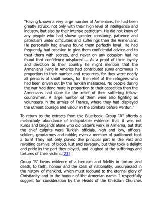 "Having known a very large number of Armenians, he had been
greatly struck, not only with their high level of intelligence and
industry, but also by their intense patriotism. He did not know of
any people who had shown greater constancy, patience and
patriotism under difficulties and sufferings than the Armenians.
He personally had always found them perfectly loyal. He had
frequently had occasion to give them confidential advice and to
trust them with secrets, and never on any occasion had he
found that confidence misplaced.... As a proof of their loyalty
and devotion to their country he might mention that the
Armenians living in America had contributed sums enormous in
proportion to their number and resources, for they were nearly
all persons of small means, for the relief of the refugees who
had been driven out by the Turkish massacres. No people during
the war had done more in proportion to their capacities than the
Armenians had done for the relief of their suffering fellow-
countrymen. A large number of them were also fighting as
volunteers in the armies of France, where they had displayed
the utmost courage and valour in the combats before Verdun."
To return to the extracts from the Blue-book. Group "A" affords a
melancholy abundance of indisputable evidence that it was not
Kurds and brigands alone who did Satan's work in Armenia, but that
the chief culprits were Turkish officials, high and low, officers,
soldiers, gendarmes and rabble; even a member of parliament took
a turn! They not only played the principal part in the vast and
revolting carnival of blood, lust and savagery, but they took a delight
and pride in the part they played, and laughed at the sufferings and
tortures of their victims.[23]
Group "B" bears evidence of a heroism and fidelity in torture and
death, to faith, honour and the ideal of nationality, unsurpassed in
the history of mankind, which must redound to the eternal glory of
Christianity and to the honour of the Armenian name. I respectfully
suggest for consideration by the Heads of the Christian Churches
 