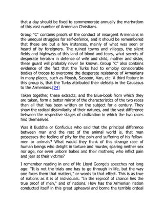 that a day should be fixed to commemorate annually the martyrdom
of this vast number of Armenian Christians.
Group "C" contains proofs of the conduct of insurgent Armenians in
the unequal struggles for self-defence, and it should be remembered
that these are but a few instances, mainly of what was seen or
heard of by foreigners. The ruined towns and villages, the silent
fields and highways of this land of blood and tears, what secrets of
desperate heroism in defence of wife and child, mother and sister,
these guard will probably never be known. Group "C" also contains
evidence of the fact that the Turks had to employ considerable
bodies of troops to overcome the desperate resistance of Armenians
in many places, such as Moush, Sassoon, Van, etc. A third feature in
this group is, that the Turks attributed their defeats in the Caucasus
to the Armenians.[24]
Taken together, these extracts, and the Blue-book from which they
are taken, form a better mirror of the characteristics of the two races
than all that has been written on the subject for a century. They
show the radical dissimilarity of their natures, and the vast difference
between the respective stages of civilization in which the two races
find themselves.
Was it Buddha or Confucius who said that the principal difference
between man and the rest of the animal world is, that man
possesses the feeling of pity for the pain and suffering of his fellow-
men or animals? What would they think of this strange race of
human beings who delight in torture and murder, sparing neither sex
nor age, nor even unborn babes and their mothers; who inflict pain
and jeer at their victims?
I remember reading in one of Mr. Lloyd George's speeches not long
ago: "It is not the trials one has to go through in life, but the way
one faces them that matters," or words to that effect. This is as true
of nations as it is of individuals. "In the reproof of chance lies the
true proof of men," and of nations. How has the Armenian nation
conducted itself in this great upheaval and borne the terrible ordeal
 