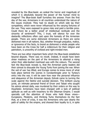 revealed by the Blue-book: an ordeal the horror and magnitude of
which it is absolutely beyond the power of the human mind to
imagine? The Blue-book itself furnishes the answer. From the first
day of the war, Armenians in all countries understood the nature of
the issues involved. They had no doubt on which side lay their
sympathies, which were never influenced by the varying fortunes of
the war. They were exposed to grave risks and paid a terrible price.
Could there be a better proof of intellectual rectitude and the
sincerity of sentiment? This, I trust, will silence for ever the
dastardly reflections often cast upon the honesty of the Armenian
people. There are some dishonest Armenians as there are some
dishonest men in all nations. But, whether through prejudice, malice,
or ignorance of the facts, to brand as dishonest a whole people who
have been on the Cross for half a millennium for their religion and
patriotism, is unworthy of civilized and right-minded men.
There are two other important facts which the Blue-book establishes
beyond dispute. There was no revolt. Indeed, it would have been
sheer madness on the part of the Armenians to attempt a rising
when their able-bodied manhood was with the colours. The second
fact the Blue-book reveals is, that the Armenian party leaders did
their utmost to dissuade the Young Turks from joining the war. When
the veil of war has lifted, and Europe comes to know more of what
took place behind the scenes in Constantinople prior to Turkey's
entry into the war, it will be seen how near the personal influence
and eloquence of the Armenian deputy Zohrab came to turning the
scale against the fateful and suicidal decision. This brilliant young
jurist, an intimate personal friend of Enver and Talaat who sought
his advice almost daily, was murdered by their orders on the way to
Diyarbekir. Armenians have been charged with a lack of political
aptitude as well as with treachery to the Ottoman Empire. I would
specially call the attention of those who hold these views—
Europeans, Moslems, and thinking Turks themselves—to the fact
that, at a time of crisis, it was the Armenians who saw clearly the
path of safety for the empire, and showed their loyalty to it, in spite
 