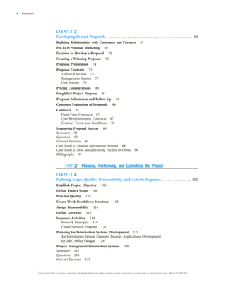 C H A P T E R 3
Developing Project Proposals . . . . . . . . . . . . . . . . . . . . . . . . . . . . . . . . . . . . . . . . . . . . . . . . . 64
Building Relationships with Customers and Partners 67
Pre-RFP/Proposal Marketing 69
Decision to Develop a Proposal 70
Creating a Winning Proposal 73
Proposal Preparation 74
Proposal Contents 75
Technical Section 75
Management Section 77
Cost Section 78
Pricing Considerations 80
Simplified Project Proposal 81
Proposal Submission and Follow-Up 83
Customer Evaluation of Proposals 84
Contracts 87
Fixed-Price Contracts 87
Cost-Reimbursement Contracts 87
Contract Terms and Conditions 88
Measuring Proposal Success 89
Summary 91
Questions 93
Internet Exercises 94
Case Study 1: Medical Information Systems 94
Case Study 2: New Manufacturing Facility in China 96
Bibliography 99
PART 2 Planning, Performing, and Controlling the Project
C H A P T E R 4
Defining Scope, Quality, Responsibility, and Activity Sequence. . . . . . . . . . . . . . . . . 102
Establish Project Objective 105
Define Project Scope 106
Plan for Quality 110
Create Work Breakdown Structure 112
Assign Responsibility 116
Define Activities 118
Sequence Activities 119
Network Principles 119
Create Network Diagram 121
Planning for Information Systems Development 125
An Information System Example: Internet Applications Development
for ABC Office Designs 129
Project Management Information Systems 130
Summary 132
Questions 134
Internet Exercises 135
x Contents
Copyright 2018 Cengage Learning. All Rights Reserved. May not be copied, scanned, or duplicated, in whole or in part. WCN 02-200-203
 