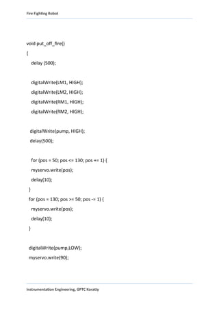 Fire Fighting Robot
void put_off_fire()
{
delay (500);
digitalWrite(LM1, HIGH);
digitalWrite(LM2, HIGH);
digitalWrite(RM1, HIGH);
digitalWrite(RM2, HIGH);
digitalWrite(pump, HIGH);
delay(500);
for (pos = 50; pos <= 130; pos += 1) {
myservo.write(pos);
delay(10);
}
for (pos = 130; pos >= 50; pos -= 1) {
myservo.write(pos);
delay(10);
}
digitalWrite(pump,LOW);
myservo.write(90);
Instrumentation Engineering, GPTC Koratty
 