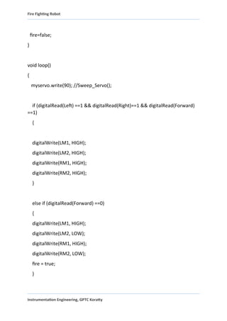 Fire Fighting Robot
fire=false;
}
void loop()
{
myservo.write(90); //Sweep_Servo();
if (digitalRead(Left) ==1 && digitalRead(Right)==1 && digitalRead(Forward)
==1)
{
digitalWrite(LM1, HIGH);
digitalWrite(LM2, HIGH);
digitalWrite(RM1, HIGH);
digitalWrite(RM2, HIGH);
}
else if (digitalRead(Forward) ==0)
{
digitalWrite(LM1, HIGH);
digitalWrite(LM2, LOW);
digitalWrite(RM1, HIGH);
digitalWrite(RM2, LOW);
fire = true;
}
Instrumentation Engineering, GPTC Koratty
 