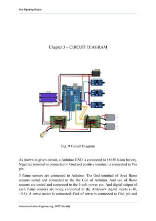 Fire Fighting Robot
Chapter 3 – CIRCUIT DIAGRAM
Fig. 9 Circuit Diagram
As shown in given circuit, a Arduino UNO is connected to 18650 li-ion battery.
Negative terminal is connected to Gnd and positive terminal is connected to Vin
pin.
3 flame sensors are connected to Arduino. The Gnd terminal of three flame
sensors sorted and connected to the the Gnd of Arduino. And vcc of flame
sensors are sorted and connected to the 5-volt power pin. And digital output of
each flame sensors are being connected to the Arduino's digital inputs (~10,
~9,8). A servo motor is connected. Gnd of servo is connected to Gnd pin and
Instrumentation Engineering, GPTC Koratty
 