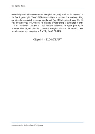 Fire Fighting Robot
control signal terminal is connected to digital pin (~11). And vcc is connected to
the 5-volt power pin. Two L293D motor driver is connected to Arduino. They
are directly connected to power supply and first l293d motor drivers B1, B2
pins are connected to Arduino's 7,5 pins and a water pump is connected at 1MA
2. And the second L293D's A1, A2 pins are connected to digital pins 5,4 of
Arduino. And B1, B2 pins are connected to digital pins ~3,2 of Arduino. And
two dc motors are connected at 2 MB1, 1MA2 PORTS
Chapter 4 – FLOWCHART
Instrumentation Engineering, GPTC Koratty
 