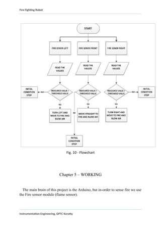 Fire Fighting Robot
Fig. 10 - Flowchart
Chapter 5 – WORKING
The main brain of this project is the Arduino, but in-order to sense fire we use
the Fire sensor module (flame sensor).
Instrumentation Engineering, GPTC Koratty
 