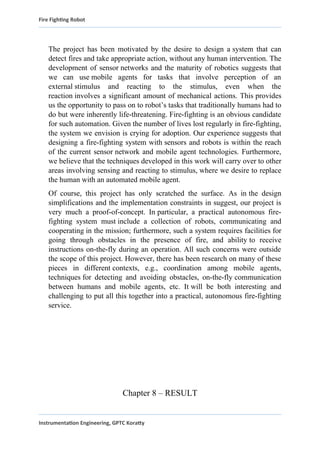 Fire Fighting Robot
The project has been motivated by the desire to design a system that can
detect fires and take appropriate action, without any human intervention. The
development of sensor networks and the maturity of robotics suggests that
we can use mobile agents for tasks that involve perception of an
external stimulus and reacting to the stimulus, even when the
reaction involves a significant amount of mechanical actions. This provides
us the opportunity to pass on to robot’s tasks that traditionally humans had to
do but were inherently life-threatening. Fire-fighting is an obvious candidate
for such automation. Given the number of lives lost regularly in fire-fighting,
the system we envision is crying for adoption. Our experience suggests that
designing a fire-fighting system with sensors and robots is within the reach
of the current sensor network and mobile agent technologies. Furthermore,
we believe that the techniques developed in this work will carry over to other
areas involving sensing and reacting to stimulus, where we desire to replace
the human with an automated mobile agent.
Of course, this project has only scratched the surface. As in the design
simplifications and the implementation constraints in suggest, our project is
very much a proof-of-concept. In particular, a practical autonomous fire-
fighting system must include a collection of robots, communicating and
cooperating in the mission; furthermore, such a system requires facilities for
going through obstacles in the presence of fire, and ability to receive
instructions on-the-fly during an operation. All such concerns were outside
the scope of this project. However, there has been research on many of these
pieces in different contexts, e.g., coordination among mobile agents,
techniques for detecting and avoiding obstacles, on-the-fly communication
between humans and mobile agents, etc. It will be both interesting and
challenging to put all this together into a practical, autonomous fire-fighting
service.
Chapter 8 – RESULT
Instrumentation Engineering, GPTC Koratty
 