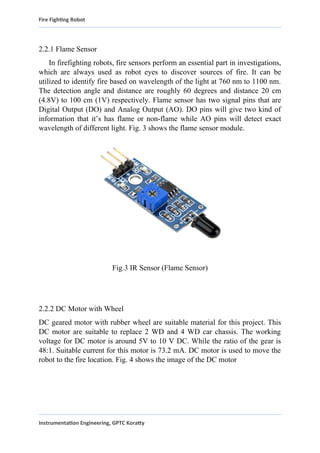 Fire Fighting Robot
2.2.1 Flame Sensor
In firefighting robots, fire sensors perform an essential part in investigations,
which are always used as robot eyes to discover sources of fire. It can be
utilized to identify fire based on wavelength of the light at 760 nm to 1100 nm.
The detection angle and distance are roughly 60 degrees and distance 20 cm
(4.8V) to 100 cm (1V) respectively. Flame sensor has two signal pins that are
Digital Output (DO) and Analog Output (AO). DO pins will give two kind of
information that it’s has flame or non-flame while AO pins will detect exact
wavelength of different light. Fig. 3 shows the flame sensor module.
Fig.3 IR Sensor (Flame Sensor)
2.2.2 DC Motor with Wheel
DC geared motor with rubber wheel are suitable material for this project. This
DC motor are suitable to replace 2 WD and 4 WD car chassis. The working
voltage for DC motor is around 5V to 10 V DC. While the ratio of the gear is
48:1. Suitable current for this motor is 73.2 mA. DC motor is used to move the
robot to the fire location. Fig. 4 shows the image of the DC motor
Instrumentation Engineering, GPTC Koratty
 