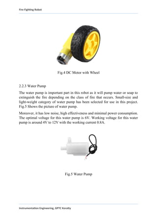Fire Fighting Robot
Fig.4 DC Motor with Wheel
2.2.3 Water Pump
The water pump is important part in this robot as it will pump water or soap to
extinguish the fire depending on the class of fire that occurs. Small-size and
light-weight category of water pump has been selected for use in this project.
Fig.5 Shows the picture of water pump.
Moreover, it has low noise, high effectiveness and minimal power consumption.
The optimal voltage for this water pump is 6V. Working voltage for this water
pump is around 4V to 12V with the working current 0.8A.
Fig.5 Water Pump
Instrumentation Engineering, GPTC Koratty
 