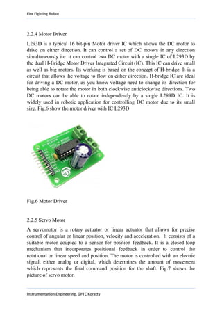 Fire Fighting Robot
2.2.4 Motor Driver
L293D is a typical 16 bit-pin Motor driver IC which allows the DC motor to
drive on either direction. It can control a set of DC motors in any direction
simultaneously i.e. it can control two DC motor with a single IC of L293D by
the dual H-Bridge Motor Driver Integrated Circuit (IC). This IC can drive small
as well as big motors. Its working is based on the concept of H-bridge. It is a
circuit that allows the voltage to flow on either direction. H-bridge IC are ideal
for driving a DC motor, as you know voltage need to change its direction for
being able to rotate the motor in both clockwise anticlockwise directions. Two
DC motors can be able to rotate independently by a single L289D IC. It is
widely used in robotic application for controlling DC motor due to its small
size. Fig.6 show the motor driver with IC L293D
Fig.6 Motor Driver
2.2.5 Servo Motor
A servomotor is a rotary actuator or linear actuator that allows for precise
control of angular or linear position, velocity and acceleration. It consists of a
suitable motor coupled to a sensor for position feedback. It is a closed-loop
mechanism that incorporates positional feedback in order to control the
rotational or linear speed and position. The motor is controlled with an electric
signal, either analog or digital, which determines the amount of movement
which represents the final command position for the shaft. Fig.7 shows the
picture of servo motor.
Instrumentation Engineering, GPTC Koratty
 