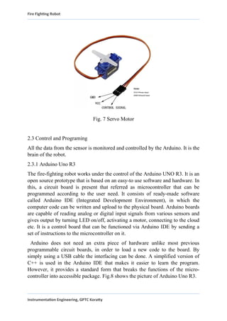 Fire Fighting Robot
Fig. 7 Servo Motor
2.3 Control and Programing
All the data from the sensor is monitored and controlled by the Arduino. It is the
brain of the robot.
2.3.1 Arduino Uno R3
The fire-fighting robot works under the control of the Arduino UNO R3. It is an
open source prototype that is based on an easy-to use software and hardware. In
this, a circuit board is present that referred as microcontroller that can be
programmed according to the user need. It consists of ready-made software
called Arduino IDE (Integrated Development Environment), in which the
computer code can be written and upload to the physical board. Arduino boards
are capable of reading analog or digital input signals from various sensors and
gives output by turning LED on/off, activating a motor, connecting to the cloud
etc. It is a control board that can be functioned via Arduino IDE by sending a
set of instructions to the microcontroller on it.
Arduino does not need an extra piece of hardware unlike most previous
programmable circuit boards, in order to load a new code to the board. By
simply using a USB cable the interfacing can be done. A simplified version of
C++ is used in the Arduino IDE that makes it easier to learn the program.
However, it provides a standard form that breaks the functions of the micro-
controller into accessible package. Fig.8 shows the picture of Arduino Uno R3.
Instrumentation Engineering, GPTC Koratty
 