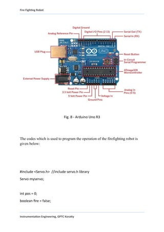 Fire Fighting Robot
Fig. 8 - Arduino Uno R3
The codes which is used to program the operation of the firefighting robot is
given below:
#include <Servo.h> //include servo.h library
Servo myservo;
int pos = 0;
boolean fire = false;
Instrumentation Engineering, GPTC Koratty
 