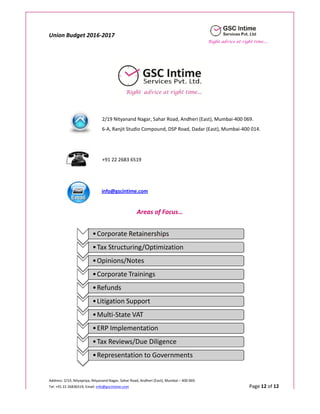 Union Budget 2016-2017
Right advice at right time....
Address: 2/19, Nityapriya, Nityanand Nagar, Sahar Road, Andheri (East), Mumbai – 400 069.
Tel: +91 22 26836519; Email: info@gscintime.com Page 12 of 12
2/19 Nityanand Nagar, Sahar Road, Andheri (East), Mumbai-400 069.
6-A, Ranjit Studio Compound, DSP Road, Dadar (East), Mumbai-400 014.
+91 22 2683 6519
info@gscintime.com
Areas of Focus…
•Corporate Retainerships
•Tax Structuring/Optimization
•Opinions/Notes
•Corporate Trainings
•Refunds
•Litigation Support
•Multi-State VAT
•ERP Implementation
•Tax Reviews/Due Diligence
•Representation to Governments
 