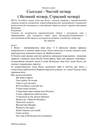 Виховна година
Сьогодні - Чистий четвер
( Великий четвер, Страсний четвер)
МЕТА: поглибити знання учнів про звичаї і традиції українців у передвеликодний
тиждень; розвиток пізнавальної, здоров’язбережувальної, громадянської, пізнавальної
компетентностей, виховувати в учнів бажання зберігати звичаї і традиції святкування
Великодня.
Очікування:
Сьогодні ми подорожуємо передвеликодним тижнем і досліджуємо один з
найважливіших днів останнього тижня перед Великоднем.Ознайомимося з
дослідженнями які Ви провели досліджуючи матеріали та необхідну літературу.
Хід заняття
Ведучі:
І. Весна – найпрекрасніша пора року. З її приходом оживає природа,
повертаються із далеких країв птахи, земля одягається в зелень, квітнуть сади,
перегукуються пташиним співом гаї. Прийшла весна!
ІІ. Колись наші предки слав’яни урочисто святкували відродження, оновлення
природи. Співаючи хвалу Богові Сонця Ярилу. Цей день вважали особливим ,
надзвичайним, великим звідси й назва Великдень інша його назва Пасха, що
означає ( переведення, перехід)
За дохристиянських часів Пасху відзначали євреї в пам’ять про вихід з
єгипетського рабства Коли Червоне море розступилося по слову Господа і вони
перейшли його.
Вам легенду розповім,
Що живе в народі,
Тож сідайте, бо за цим
Свято в хату входить.
В ніч на Пасху в світлий час,
Тільки сонце сходить,
З хоругвами народ церкву всю обходить,
Із ікон і образів всі святії сходять
І Спасителя до нас ангели виводять.
Кажуть всі: «Христос Воскрес»,
Тричі всіх цілують.
Він воістину Воскрес
Й радість нам дарує.
Цілий тиждень для людей
Свято це буяє,
Ось тому й Великдень його називають.
Робота в групах:
 