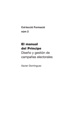 Col·lecció Formació
núm 2




El manual
del Príncipe
Diseño y gestión de
campañas electorales

Xavier Domínguez
 