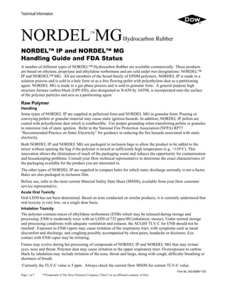 Technical Information
NORDELTM
MGHydrocarbon Rubber
NORDEL™ IP and NORDEL™ MG
Handling Guide and FDA Status
A number of different types of NORDEL™ Hydrocarbon Rubber are available commercially. These products
are based on ethylene, propylene and ethylidene norbornene and are sold under two designations: NORDEL™
IP and NORDEL™ MG. All are members of the broad family of EPDM polymers. NORDEL IP is made in a
solution process and is sold in a bale form or as a free flowing pellet with polyethylene dust as a partitioning
agent. NORDEL MG is made in a gas phase process and is sold in granular form. A general purpose high
structure furnace carbon black (GPF-HS), also designated as N-650 by ASTM, is incorporated onto the surface
of the polymer particles and acts as a partitioning agent.
Raw Polymer
Handling
Some types of NORDEL IP are supplied in pelletized form and NORDEL MG in granular form. Pouring or
conveying pellets or granular material may cause static ignition hazards. In addition, NORDEL IP pellets are
coated with polyethylene dust which is combustible. Use proper grounding when transferring pellets or granules
to minimize risk of static ignition. Refer to the National Fire Protection Association (NFPA) RP77
“Recommended Practice on Static Electricity” for guidance in reducing the fire hazards associated with static
electricity.
Both NORDEL IP and NORDEL MG are packaged in inclusion bags to allow the product to be added to the
mixer without opening the bag if the polymer is mixed at sufficiently high temperature (e.g. >110°C). This
innovation allows the elimination of much of the packaging waste and reduces the opportunity for contamination
and housekeeping problems. Consult your Dow technical representative to determine the exact characteristics of
the packaging available for the product you are interested in.
The other types of NORDEL IP are supplied in compact bales for which static discharge normally is not a factor.
Bales are also packaged in inclusion film.
Before use, refer to the most current Material Safety Data Sheet (MSDS), available from your Dow customer
service representative.
Acute Oral Toxicity
Oral LD50 has not been determined. Based on tests conducted on similar products, it is currently understood that
oral toxicity is very low, on a single dose basis.
Inhalation Toxicity
The polymer contains traces of ethylidene norbornene (ENB) which may be released during storage and
processing. ENB is moderately toxic with an LD50 of 732 ppm/4H (inhalation, mouse). Under normal storage
and processing conditions with adequate ventilation and exhaust, the ACGIH TLV-C for ENB should not be
reached1
. Exposure to ENB vapors may cause irritation of the respiratory tract, with symptoms such as nasal
discomfort and discharge, and coughing possibly accompanied by chest pains, headache or dizziness. Eye
contact with ENB vapor may be irritating.
Fumes may evolve during hot processing of compounds of NORDEL IP and NORDEL MG that may irritate
eyes, nose and throat. Polymer dust may cause irritation to the upper respiratory tract. Overexposure to carbon
black by inhalation may include irritation of the nose, throat and lungs, along with cough, difficulty breathing or
shortness of breath.
1
Currently the TLV-C value is 5 ppm. Always check the current Dow MSDS for current TLV-C value.
Form No. 042-00086-1105
Page 1 of 7 ™Trademark of The Dow Chemical Company (“Dow”) or an affiliated company of Dow
 