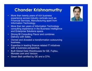 Chander Krishnamurthy
• More than twenty years of rich business
  experience across industry verticals such as
  Financial Services, Manufacturing apart from
  Information Technology.
• More than ten years of Information Technology
  consulting experience in the Business Intelligence
  and Enterprise Solutions space.
• Strong BI Consulting Flavor and combines
  Delivery with Sales.
• Owned and divested a transformation outsourcing
  business.
• Expertise in leading finance related IT initiatives
  with a business perspective.
• Built Global Data Warehouses for GE, Fujitsu,
  Monster.com and Verizon.
• Green Belt certified by GE and a CFA.
 