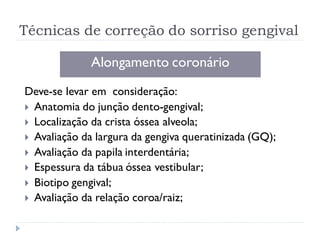 Técnicas de correção do sorriso gengival
Alongamento coronário
Deve-se levar em consideração:
 Anatomia do junção dento-gengival;
 Localização da crista óssea alveola;
 Avaliação da largura da gengiva queratinizada (GQ);
 Avaliação da papila interdentária;
 Espessura da tábua óssea vestibular;
 Biotipo gengival;
 Avaliação da relação coroa/raiz;
 