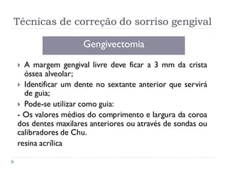 Técnicas de correção do sorriso gengival
Gengivectomia
 A margem gengival livre deve ficar a 3 mm da crista
óssea alveolar;
 Identificar um dente no sextante anterior que servirá
de guia;
 Pode-se utilizar como guia:
- Os valores médios do comprimento e largura da coroa
dos dentes maxilares anteriores ou através de sondas ou
calibradores de Chu.
resina acrílica
 
