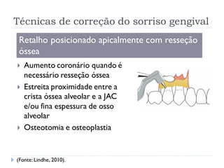 Técnicas de correção do sorriso gengival
Retalho posicionado apicalmente com resseção
óssea
 Aumento coronário quando é
necessário resseção óssea
 Estreita proximidade entre a
crista óssea alveolar e a JAC
e/ou fina espessura de osso
alveolar
 Osteotomia e osteoplastia
(Fonte: Lindhe, 2010).
 