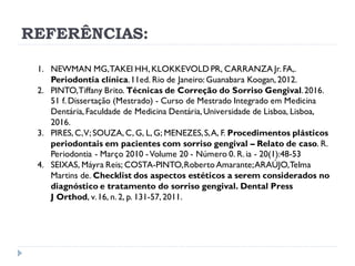 REFERÊNCIAS:
1. NEWMAN MG,TAKEI HH, KLOKKEVOLD PR, CARRANZA Jr. FA,.
Periodontia clínica.11ed. Rio de Janeiro: Guanabara Koogan, 2012.
2. PINTO,Tiffany Brito. Técnicas de Correção do Sorriso Gengival.2016.
51 f. Dissertação (Mestrado) - Curso de Mestrado Integrado em Medicina
Dentária, Faculdade de Medicina Dentária, Universidade de Lisboa, Lisboa,
2016.
3. PIRES, C,V;SOUZA, C, G, L, G; MENEZES,S,A, F. Procedimentos plásticos
periodontais em pacientes com sorriso gengival – Relato de caso. R.
Periodontia - Março 2010 -Volume 20 - Número 0. R. ia - 20(1):48-53
4. SEIXAS, Máyra Reis; COSTA-PINTO,Roberto Amarante;ARAÚJO,Telma
Martins de. Checklist dos aspectos estéticos a serem considerados no
diagnóstico e tratamento do sorriso gengival. Dental Press
J Orthod, v.16, n. 2, p. 131-57, 2011.
 