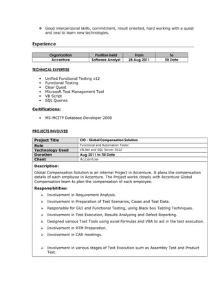  Good interpersonal skills, commitment, result oriented, hard working with a quest
and zeal to learn new technologies.
Experience
Organization Position held From To
Accenture Software Analyst 24 Aug 2011 Till Date
TECHNICAL EXPERTISE
 Unified Functional Testing v12
 Functional Testing
 Clear Quest
 Microsoft Test Management Tool
 VB Script
 SQL Queries
Certifications:
 MS-MCITP Database Developer 2008
PROJECTS INVOLVED
Project Title CIO – Global Compensation Solution
Role Functional and Automation Tester
Technology Used VB.Net and SQL Server 2012
Duration Aug 2011 to Till Date
Client Accenture
Description:
Global Compensation Solution is an internal Project in Accenture. It plans the compensation
details of each employee in Accenture. The Project works closely with Accenture Global
Compensation team to plan the compensation of each employee.
Responsibilities:
 Involvement in Requirement Analysis.
 Involvement in Preparation of Test Scenarios, Cases and Test Data.
 Responsible for GUI and Functional Testing, using Black box Testing Techniques.
 Involvement in Test Execution, Results Analyzing and Defect Reporting.
 Designed various Test Tools using excel formulas and VBA to aid in the test execution.
 Involvement in RTM Preparation.
 Involvement in CAR meetings.
 Involvement in various stages of Test Execution such as Assembly Test and Product
Test.
 
