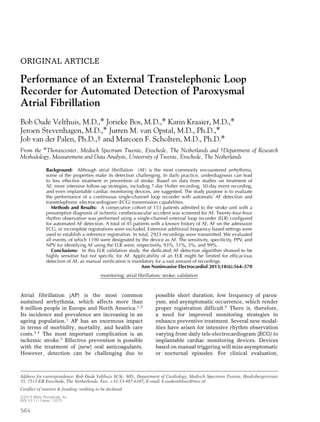 ORIGINAL ARTICLE
Performance of an External Transtelephonic Loop
Recorder for Automated Detection of Paroxysmal
Atrial Fibrillation
Bob Oude Velthuis, M.D.,∗ Jorieke Bos, M.D.,∗ Karin Kraaier, M.D.,∗
Jeroen Stevenhagen, M.D.,∗ Jurren M. van Opstal, M.D., Ph.D.,∗
Job van der Palen, Ph.D.,† and Marcoen F. Scholten, M.D., Ph.D.∗
From the ∗Thoraxcenter, Medisch Spectrum Twente, Enschede, The Netherlands and †Department of Research
Methodology, Measurement and Data Analysis, University of Twente, Enschede, The Netherlands
Background: Although atrial ﬁbrillation (AF) is the most commonly encountered arrhythmia,
some of the properties make its detection challenging. In daily practice, underdiagnosis can lead
to less effective treatment in prevention of stroke. Based on data from studies on treatment of
AF, more intensive follow-up strategies, including 7-day Holter recording, 30-day event recording,
and even implantable cardiac monitoring devices, are suggested. The study purpose is to evaluate
the performance of a continuous single-channel loop recorder with automatic AF detection and
transtelephonic electrocardiogram (ECG) transmission capabilities.
Methods and Results: A consecutive cohort of 153 patients admitted to the stroke unit with a
presumptive diagnosis of ischemic cerebrovascular accident was screened for AF. Twenty-four-hour
rhythm observation was performed using a single-channel external loop recorder (ELR) conﬁgured
for automated AF detection. A total of 45 patients with a known history of AF, AF on the admission
ECG, or incomplete registrations were excluded. Extensive additional frequency-based settings were
used to establish a reference registration. In total, 2923 recordings were transmitted. We evaluated
all events, of which 1190 were designated by the device as AF. The sensitivity, speciﬁcity, PPV, and
NPV for identifying AF using the ELR were, respectively, 93%, 51%, 5%, and 99%.
Conclusions: In this ELR validation study, the dedicated AF detection algorithm showed to be
highly sensitive but not speciﬁc for AF. Applicability of an ELR might be limited for efﬁcacious
detection of AF, as manual veriﬁcation is mandatory for a vast amount of recordings.
Ann Noninvasive Electrocardiol 2013;18(6):564–570
monitoring; atrial ﬁbrillation; stroke; validation
Atrial fibrillation (AF) is the most common
sustained arrhythmia, which affects more than
8 million people in Europe and North America.1,2
Its incidence and prevalence are increasing in an
ageing population.1
AF has an enormous impact
in terms of morbidity, mortality, and health care
costs.3,4
The most important complication is an
ischemic stroke.5
Effective prevention is possible
with the treatment of (new) oral anticoagulants.
However, detection can be challenging due to
Address for correspondence: Bob Oude Velthuis M.Sc. MD., Department of Cardiology, Medisch Spectrum Twente, Haaksbergerstraat
55, 7513 ER Enschede, The Netherlands. Fax: +31-53-487-6107; E-mail: b.oudevelthuis@mst.nl
Conﬂict of interest & funding: nothing to be declared
possible short duration, low frequency of parox-
ysm, and asymptomatic occurrence, which render
proper registration difficult.6
There is, therefore,
a need for improved monitoring strategies to
enhance preventive treatment. Several new modal-
ities have arisen for intensive rhythm observation
varying from daily tele-electrocardiogram (ECG) to
implantable cardiac monitoring devices. Devices
based on manual triggering will miss asymptomatic
or nocturnal episodes. For clinical evaluation,
C 2013 Wiley Periodicals, Inc.
DOI:10.1111/anec.12075
564
 
