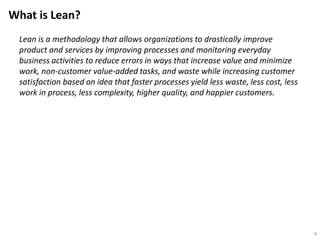 What is Lean?
Lean is a methodology that allows organizations to drastically improve
product and services by improving processes and monitoring everyday
business activities to reduce errors in ways that increase value and minimize
work, non-customer value-added tasks, and waste while increasing customer
satisfaction based on idea that faster processes yield less waste, less cost, less
work in process, less complexity, higher quality, and happier customers.
4
 