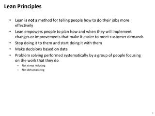 Lean Principles
• Lean is not a method for telling people how to do their jobs more
effectively
• Lean empowers people to plan how and when they will implement
changes or improvements that make it easier to meet customer demands
• Stop doing it to them and start doing it with them
• Make decisions based on data
• Problem solving performed systematically by a group of people focusing
on the work that they do
– Not stress inducing
– Not dehumanizing
6
 