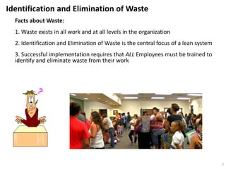Facts about Waste:
1. Waste exists in all work and at all levels in the organization
2. Identification and Elimination of Waste is the central focus of a lean system
3. Successful implementation requires that ALL Employees must be trained to
identify and eliminate waste from their work
Identification and Elimination of Waste
7
 