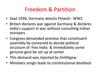 Freedom & Partition
• Sept 1939, Germany attacks Poland-- WW2
• Britain declares war against Germany & declares
  India’s support in war without consulting Indian
  ministers
• Congress demanded promise that constituent
  assembly be convened to decide political
  structure of free India & immediately some
  genuine govt be set up at center
• This demand was rejected by linlithgow
• Ministers resign leads to constitutional deadlock
 