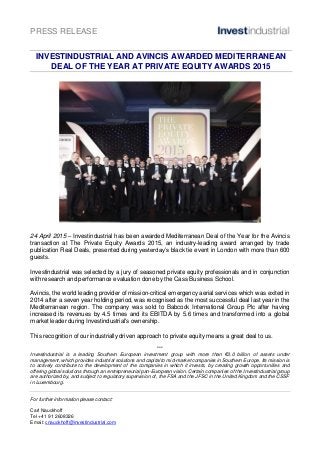 PRESS RELEASE
INVESTINDUSTRIAL AND AVINCIS AWARDED MEDITERRANEAN
DEAL OF THE YEAR AT PRIVATE EQUITY AWARDS 2015
24 April 2015 – Investindustrial has been awarded Mediterranean Deal of the Year for the Avincis
transaction at The Private Equity Awards 2015, an industry-leading award arranged by trade
publication Real Deals, presented during yesterday’s black tie event in London with more than 600
guests.
Investindustrial was selected by a jury of seasoned private equity professionals and in conjunction
with research and performance evaluation done by the Cass Business School.
Avincis, the world leading provider of mission-critical emergency aerial services which was exited in
2014 after a seven year holding period, was recognised as the most successful deal last year in the
Mediterranean region. The company was sold to Babcock International Group Plc after having
increased its revenues by 4.5 times and its EBITDA by 5.6 times and transformed into a global
market leader during Investindustrial's ownership.
This recognition of our industrially driven approach to private equity means a great deal to us.
***
Investindustrial is a leading Southern European investment group with more than €3.0 billion of assets under
management, which provides industrial solutions and capital to mid-market companies in Southern Europe. Its mission is
to actively contribute to the development of the companies in which it invests, by creating growth opportunities and
offering global solutions through an entrepreneurial pan-European vision. Certain companies of the Investindustrial group
are authorized by, and subject to regulatory supervision of, the FSA and the JFSC in the United Kingdom and the CSSF
in Luxembourg.
For further information please contact:
Carl Nauckhoff
Tel +41 91 2608326
Email: cnauckhoff@investindustrial.com
 