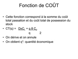 Fonction de COÛT
• Cette fonction correspond à la somme du coût
total passation et du coût total de possession du
stock
• CT(q) = DxCL + q θ Cp
q 2
• On dérive et on annule
• On obtient q*: quantité économique
 