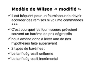 Modèle de Wilson « modifié »
 Il est fréquent pour un fournisseur de devoir
accorder des remises si volume commandes
+++
 C’est pourquoi les fournisseurs prévoient
souvent un barème de prix dégressifs
 nous amène donc à lever une de nos
hypothèses faite auparavant
• 2 types de barèmes :
 Le tarif dégressif uniforme
 Le tarif dégressif Incrémental
 