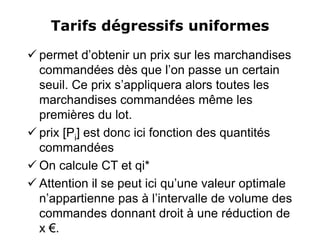 Tarifs dégressifs uniformes
 permet d’obtenir un prix sur les marchandises
commandées dès que l’on passe un certain
seuil. Ce prix s’appliquera alors toutes les
marchandises commandées même les
premières du lot.
 prix [Pi] est donc ici fonction des quantités
commandées
 On calcule CT et qi*
 Attention il se peut ici qu’une valeur optimale
n’appartienne pas à l’intervalle de volume des
commandes donnant droit à une réduction de
x €.
 