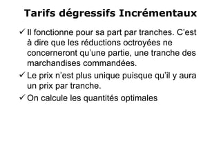 Tarifs dégressifs Incrémentaux
 Il fonctionne pour sa part par tranches. C’est
à dire que les réductions octroyées ne
concerneront qu’une partie, une tranche des
marchandises commandées.
 Le prix n’est plus unique puisque qu’il y aura
un prix par tranche.
 On calcule les quantités optimales
 