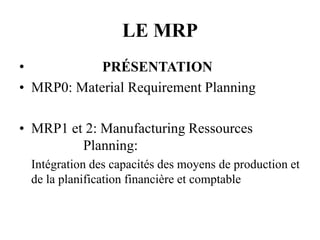 LE MRP
• PRÉSENTATION
• MRP0: Material Requirement Planning
• MRP1 et 2: Manufacturing Ressources
Planning:
Intégration des capacités des moyens de production et
de la planification financière et comptable
 