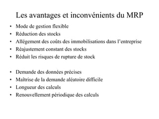 Les avantages et inconvénients du MRP
• Mode de gestion flexible
• Réduction des stocks
• Allégement des coûts des immobilisations dans l’entreprise
• Réajustement constant des stocks
• Réduit les risques de rupture de stock
• Demande des données précises
• Maîtrise de la demande aléatoire difficile
• Longueur des calculs
• Renouvellement périodique des calculs
 