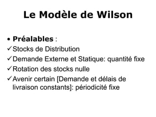Le Modèle de Wilson
• Préalables :
Stocks de Distribution
Demande Externe et Statique: quantité fixe
Rotation des stocks nulle
Avenir certain [Demande et délais de
livraison constants]: périodicité fixe
 