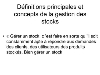 Définitions principales et
concepts de la gestion des
stocks
• « Gérer un stock, c ’est faire en sorte qu ’il soit
constamment apte à répondre aux demandes
des clients, des utilisateurs des produits
stockés. Bien gérer un stock
 