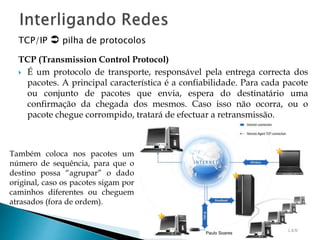 TCP/IP  pilha de protocolos 
TCP (Transmission Control Protocol) 
 É um protocolo de transporte, responsável pela entrega correcta dos 
pacotes. A principal característica é a confiabilidade. Para cada pacote 
ou conjunto de pacotes que envia, espera do destinatário uma 
confirmação da chegada dos mesmos. Caso isso não ocorra, ou o 
pacote chegue corrompido, tratará de efectuar a retransmissão. 
Paulo Soares 
Também coloca nos pacotes um 
número de sequência, para que o 
destino possa “agrupar” o dado 
original, caso os pacotes sigam por 
caminhos diferentes ou cheguem 
atrasados (fora de ordem). 
 