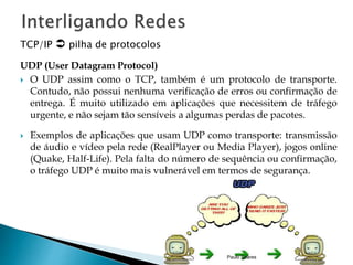 TCP/IP  pilha de protocolos 
UDP (User Datagram Protocol) 
 O UDP assim como o TCP, também é um protocolo de transporte. 
Contudo, não possui nenhuma verificação de erros ou confirmação de 
entrega. É muito utilizado em aplicações que necessitem de tráfego 
urgente, e não sejam tão sensíveis a algumas perdas de pacotes. 
 Exemplos de aplicações que usam UDP como transporte: transmissão 
de áudio e vídeo pela rede (RealPlayer ou Media Player), jogos online 
(Quake, Half-Life). Pela falta do número de sequência ou confirmação, 
o tráfego UDP é muito mais vulnerável em termos de segurança. 
Paulo Soares 
 