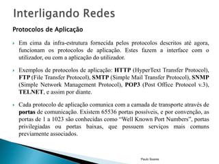 Protocolos de Aplicação 
 Em cima da infra-estrutura fornecida pelos protocolos descritos até agora, 
funcionam os protocolos de aplicação. Estes fazem a interface com o 
utilizador, ou com a aplicação do utilizador. 
 Exemplos de protocolos de aplicação: HTTP (HyperText Transfer Protocol), 
FTP (File Transfer Protocol), SMTP (Simple Mail Transfer Protocol), SNMP 
(Simple Network Management Protocol), POP3 (Post Office Protocol v.3), 
TELNET, e assim por diante. 
 Cada protocolo de aplicação comunica com a camada de transporte através de 
portas de comunicação. Existem 65536 portas possíveis, e por convenção, as 
portas de 1 a 1023 são conhecidas como “Well Known Port Numbers”, portas 
privilegiadas ou portas baixas, que possuem serviços mais comuns 
previamente associados. 
Paulo Soares 
 