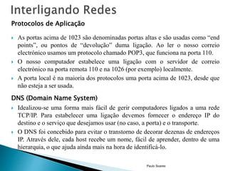 Protocolos de Aplicação 
 As portas acima de 1023 são denominadas portas altas e são usadas como “end 
points”, ou pontos de “devolução” duma ligação. Ao ler o nosso correio 
electrónico usamos um protocolo chamado POP3, que funciona na porta 110. 
 O nosso computador estabelece uma ligação com o servidor de correio 
electrónico na porta remota 110 e na 1026 (por exemplo) localmente. 
 A porta local é na maioria dos protocolos uma porta acima de 1023, desde que 
não esteja a ser usada. 
DNS (Domain Name System) 
 Idealizou-se uma forma mais fácil de gerir computadores ligados a uma rede 
TCP/IP. Para estabelecer uma ligação devemos fornecer o endereço IP do 
destino e o serviço que desejamos usar (no caso, a porta) e o transporte. 
 O DNS foi concebido para evitar o transtorno de decorar dezenas de endereços 
IP. Através dele, cada host recebe um nome, fácil de aprender, dentro de uma 
hierarquia, o que ajuda ainda mais na hora de identificá-lo. 
Paulo Soares 
 