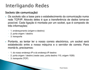 Sockets (de comunicação) 
 Os sockets são a base para o estabelecimento da comunicação numa 
rede TCP/IP. Através deles é que a transferência de dados torna-se 
possível. Cada ligação é montada por um socket, que é composto de 
três informações: 
◦ 1. endereçamento (origem e destino) 
◦ 2. porta origem / destino 
◦ 3. transporte 
 Portanto, ao tentar ler o nosso correio electrónico, um socket será 
estabelecido entre a nossa máquina e o servidor de correio. Para 
montá-lo, precisamos: 
◦ 1. do nosso endereço IP e do endereço IP destino 
◦ 2. porta origem / destino (neste caso, porta destino 110, origem 1026) 
◦ 3. transporte (TCP) 
Paulo Soares 
 