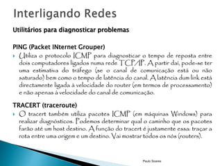 Utilitários para diagnosticar problemas 
PING (Packet INternet Grouper) 
 Utiliza o protocolo ICMP para diagnosticar o tempo de reposta entre 
dois computadores ligados numa rede TCP/IP.A partir daí, pode-se ter 
uma estimativa do tráfego (se o canal de comunicação está ou não 
saturado) bem como o tempo de latência do canal.Alatência dum link está 
directamente ligada à velocidade do router (em termos de processamento) 
e não apenas à velocidade do canal de comunicação. 
TRACERT (traceroute) 
 O tracert também utiliza pacotes ICMP (em máquinas Windows) para 
realizar diagnósticos. Podemos determinar qual o caminho que os pacotes 
farão até um host destino.Afunção do tracert é justamente essa: traçar a 
rota entre uma origem e um destino. Vai mostrar todos os nós (routers). 
Paulo Soares 
