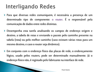  Para que diversas redes comuniquem, é necessária a presença de um 
determinado tipo de componente: o router. É o responsável pela 
comunicação de dados entre redes distintas. 
 Desempenha esta tarefa analisando os campos de endereço origem e 
destino, a tabela de rotas e enviando o pacote pelo caminho presente na 
tabela (rota) ou pelo melhor caminho (caso existam várias rotas para um 
mesmo destino, e caso o router seja dinâmico). 
 Em conjunto com o endereço físico das placas de rede, o endereçamento 
lógico, usado pelos routers, pode ser determinado manualmente. Já o 
endereço físico não, é registado pelo fabricante na interface de rede. 
Paulo Soares 
 